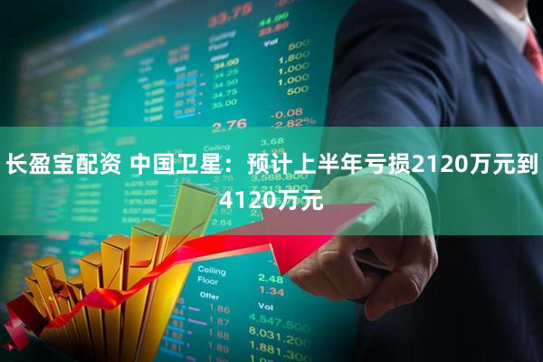 长盈宝配资 中国卫星：预计上半年亏损2120万元到4120万元