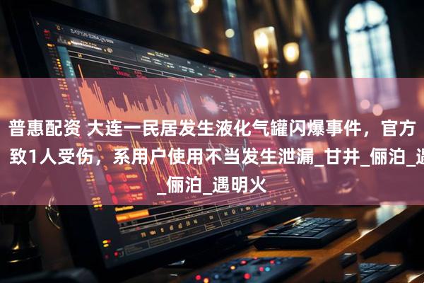 普惠配资 大连一民居发生液化气罐闪爆事件，官方通报：致1人受伤，系用户使用不当发生泄漏_甘井_俪泊_遇明火