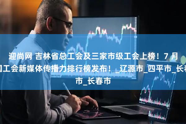 迎尚网 吉林省总工会及三家市级工会上榜！7 月全国工会新媒体传播力排行榜发布！_辽源市_四平市_长春市