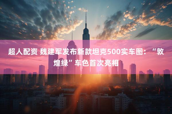 超人配资 魏建军发布新款坦克500实车图：“敦煌绿”车色首次亮相