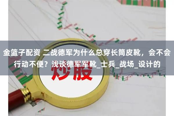 金篮子配资 二战德军为什么总穿长筒皮靴，会不会行动不便？浅谈德军军靴_士兵_战场_设计的