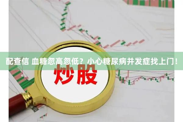 配查信 血糖忽高忽低？小心糖尿病并发症找上门！