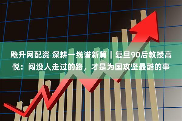 飚升网配资 深耕一线谱新篇｜复旦90后教授高悦：闯没人走过的路，才是为国攻坚最酷的事