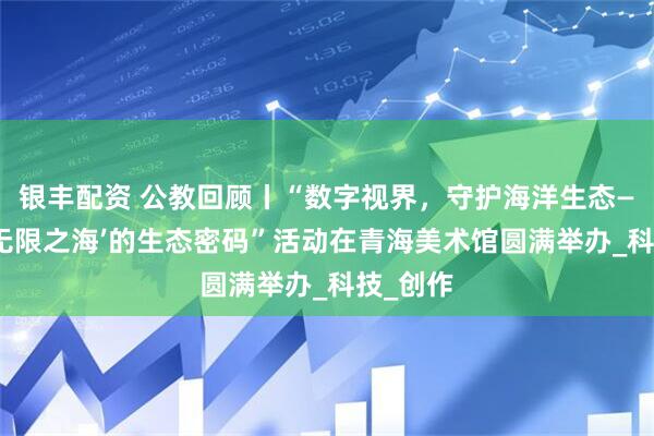 银丰配资 公教回顾丨“数字视界，守护海洋生态——解码‘无限之海’的生态密码”活动在青海美术馆圆满举办_科技_创作