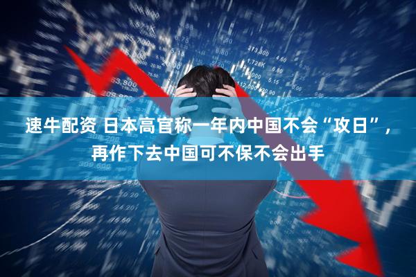 速牛配资 日本高官称一年内中国不会“攻日”，再作下去中国可不保不会出手
