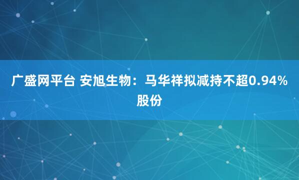 广盛网平台 安旭生物：马华祥拟减持不超0.94%股份