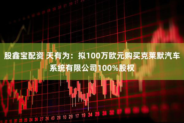 股鑫宝配资 天有为：拟100万欧元购买克莱默汽车系统有限公司100%股权