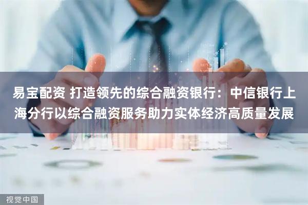 易宝配资 打造领先的综合融资银行：中信银行上海分行以综合融资服务助力实体经济高质量发展