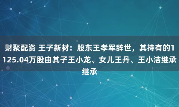 财聚配资 王子新材：股东王孝军辞世，其持有的1125.04万股由其子王小龙、女儿王丹、王小洁继承