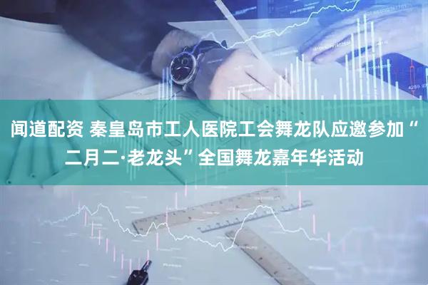 闻道配资 秦皇岛市工人医院工会舞龙队应邀参加“二月二·老龙头”全国舞龙嘉年华活动