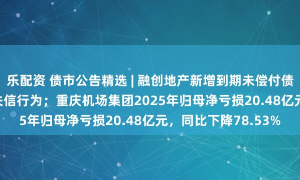 乐配资 债市公告精选 | 融创地产新增到期未偿付债务8.476亿元及2项失信行为；重庆机场集团2025年归母净亏损20.48亿元，同比下降78.53%